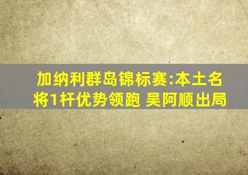 加纳利群岛锦标赛:本土名将1杆优势领跑 吴阿顺出局